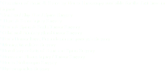 *Operation of Brain & Spine by Neuro Endoscopy available for the first time in Gujarat *Sciatica / Slip Disc / Spine Surgery * Head & Spine injury Surgery *Brain & Spine & Scalp Tumor Surgery *Orbit and Pituitary gland tumor Surgery *Brain Hemorrhage, Pus in brain and paralysis Surgery *Meningitis related Surgery *Hereditary defects of Brain and Spine Surgery *Nerve and Plexus Injury / Tumor Surgery *Neuro-Endoscopic Surgery *Hydrocephalus Surgery 