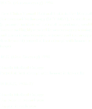 M.Ch. (Neurosurgery) 1996 Sree Chitra Tirunal National Institute For Medical Sciences and Technology (SCTIMST), Trivandrum (a premier institute of national importance, world famous and highly reputed for neurosurgery training and leader in neurosurgical research and technology development) passed at first attempt with honors as topper M.S. (Gen. Surgery) 1990 Baroda Medical College Passed at first attempt with honors in top ranks M.B.B.S. 1986-87 Baroda Medical College Top prize in second year Topper in each year